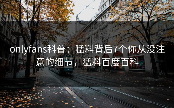onlyfans科普：猛料背后7个你从没注意的细节，猛料百度百科