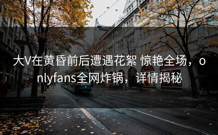 大V在黄昏前后遭遇花絮 惊艳全场,onlyfans全网炸锅,详情揭秘 大V在黄昏前后遭遇花絮 惊艳全场,onlyfans全网炸锅,详情揭秘