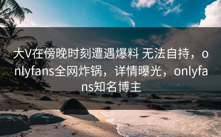 大V在傍晚时刻遭遇爆料 无法自持，onlyfans全网炸锅，详情曝光，onlyfans知名博主