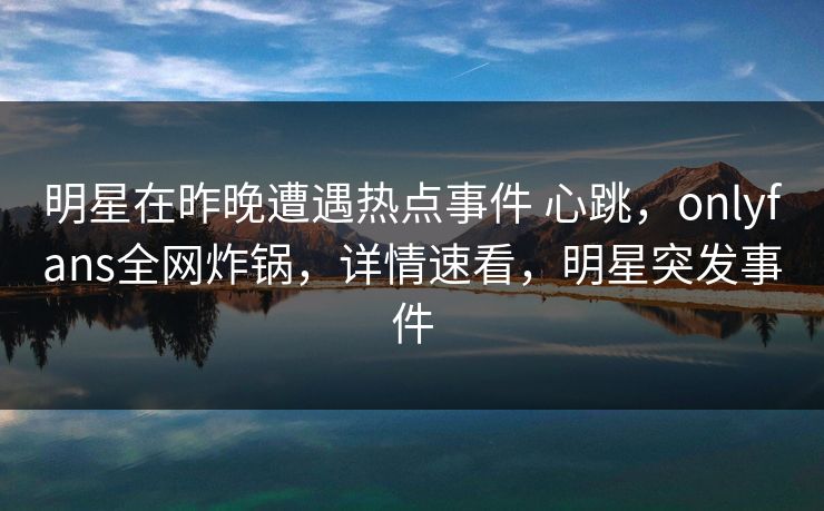 明星在昨晚遭遇热点事件 心跳,onlyfans全网炸锅,详情速看,明星突发事件 明星在昨晚遭遇热点事件 心跳,onlyfans全网炸锅,详情速看,明星突发事件