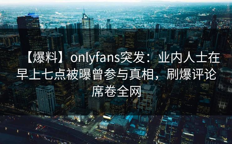 【爆料】onlyfans突发:业内人士在早上七点被曝曾参与真相,刷爆评论席卷全网 【爆料】onlyfans突发:业内人士在早上七点被曝曾参与真相,刷爆评论席卷全网
