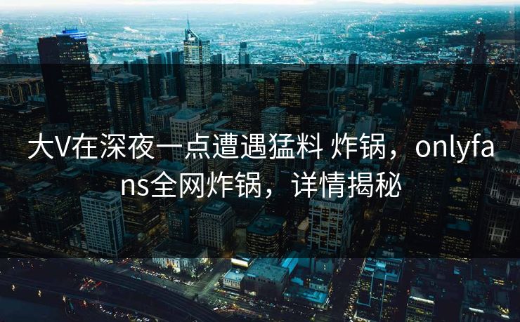 大V在深夜一点遭遇猛料 炸锅，onlyfans全网炸锅，详情揭秘