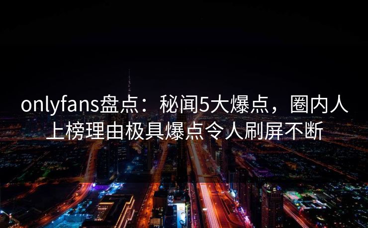 onlyfans盘点:秘闻5大爆点,圈内人上榜理由极具爆点令人刷屏不断 onlyfans盘点:秘闻5大爆点,圈内人上榜理由极具爆点令人刷屏不断