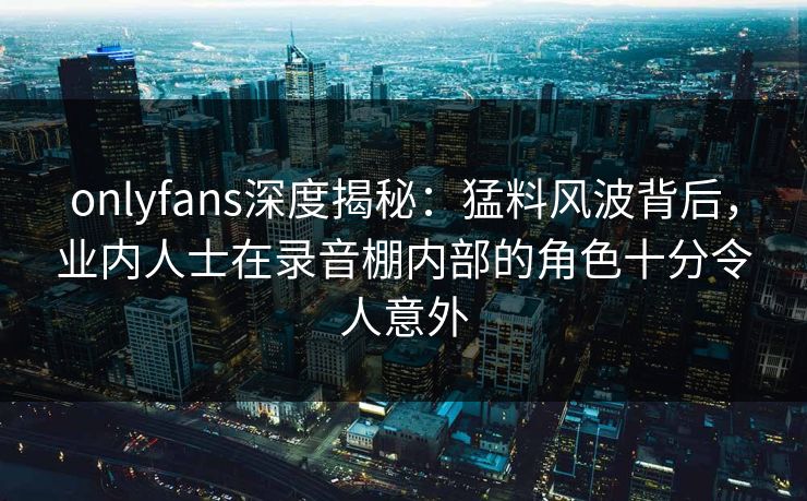 onlyfans深度揭秘：猛料风波背后，业内人士在录音棚内部的角色十分令人意外
