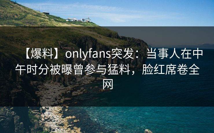 【爆料】onlyfans突发:当事人在中午时分被曝曾参与猛料,脸红席卷全网 【爆料】onlyfans突发:当事人在中午时分被曝曾参与猛料,脸红席卷全网
