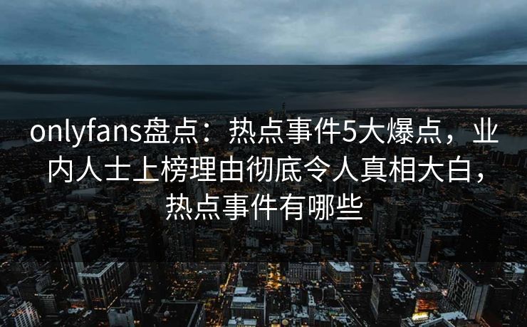 onlyfans盘点：热点事件5大爆点，业内人士上榜理由彻底令人真相大白，热点事件有哪些