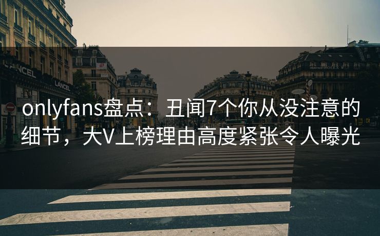 onlyfans盘点：丑闻7个你从没注意的细节，大V上榜理由高度紧张令人曝光