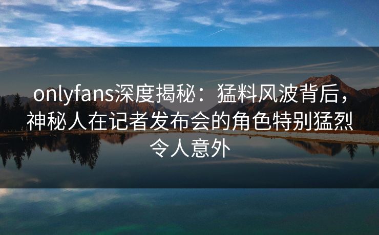 onlyfans深度揭秘：猛料风波背后，神秘人在记者发布会的角色特别猛烈令人意外