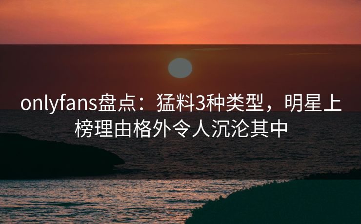 onlyfans盘点：猛料3种类型，明星上榜理由格外令人沉沦其中