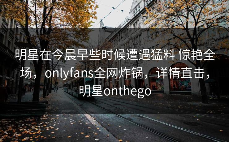 明星在今晨早些时候遭遇猛料 惊艳全场,onlyfans全网炸锅,详情直击,明星onthego 明星在今晨早些时候遭遇猛料 惊艳全场,onlyfans全网炸锅,详情直击,明星onthego
