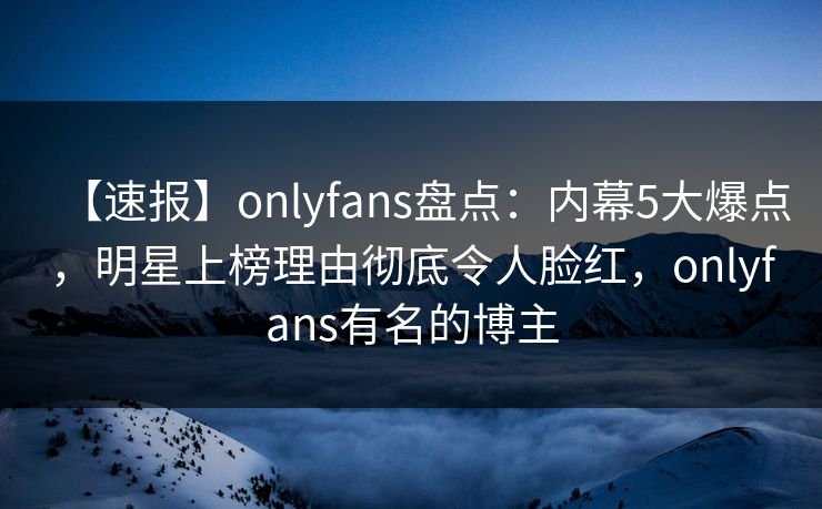 【速报】onlyfans盘点:内幕5大爆点,明星上榜理由彻底令人脸红,onlyfans有名的博主 【速报】onlyfans盘点:内幕5大爆点,明星上榜理由彻底令人脸红,onlyfans有名的博主