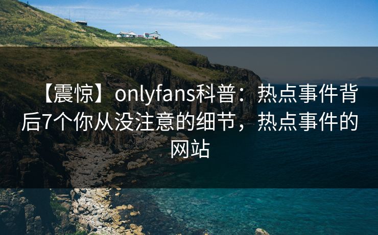 【震惊】onlyfans科普:热点事件背后7个你从没注意的细节,热点事件的网站 【震惊】onlyfans科普:热点事件背后7个你从没注意的细节,热点事件的网站