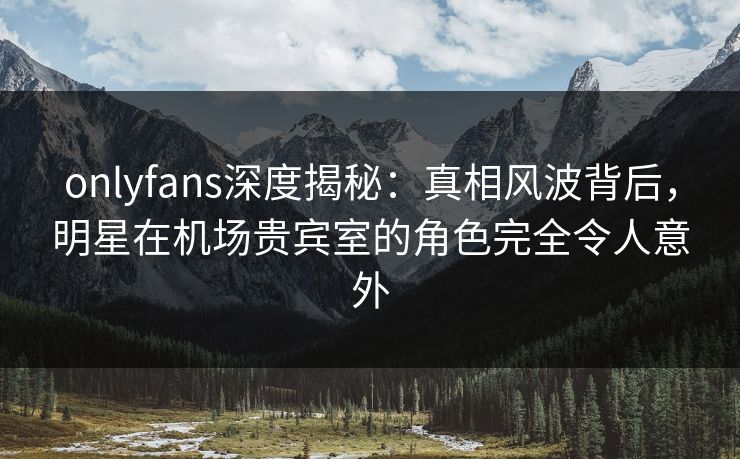 onlyfans深度揭秘：真相风波背后，明星在机场贵宾室的角色完全令人意外