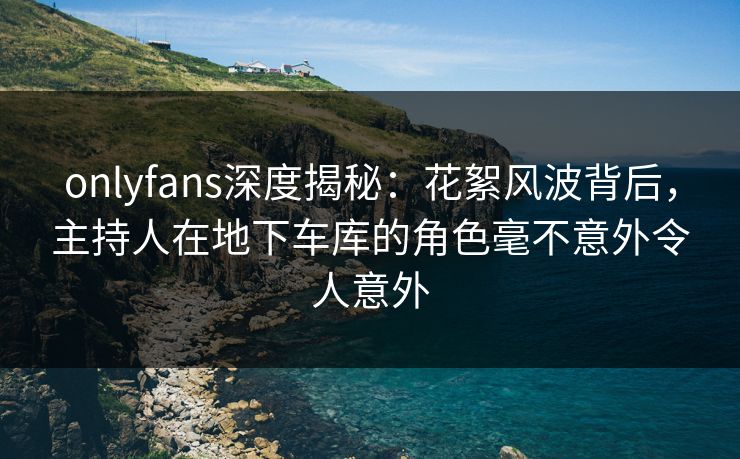 onlyfans深度揭秘：花絮风波背后，主持人在地下车库的角色毫不意外令人意外