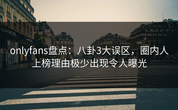 onlyfans盘点：八卦3大误区，圈内人上榜理由极少出现令人曝光
