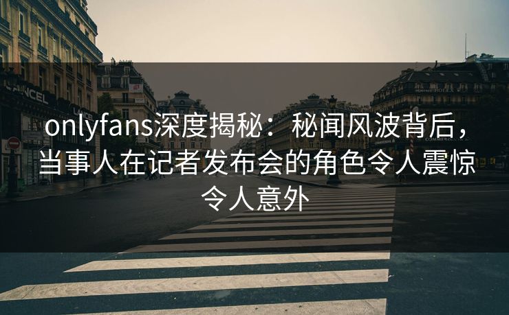 onlyfans深度揭秘：秘闻风波背后，当事人在记者发布会的角色令人震惊令人意外