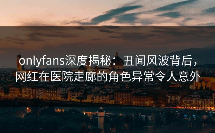 onlyfans深度揭秘:丑闻风波背后,网红在医院走廊的角色异常令人意外 onlyfans深度揭秘:丑闻风波背后,网红在医院走廊的角色异常令人意外