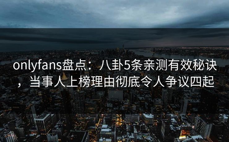 onlyfans盘点：八卦5条亲测有效秘诀，当事人上榜理由彻底令人争议四起