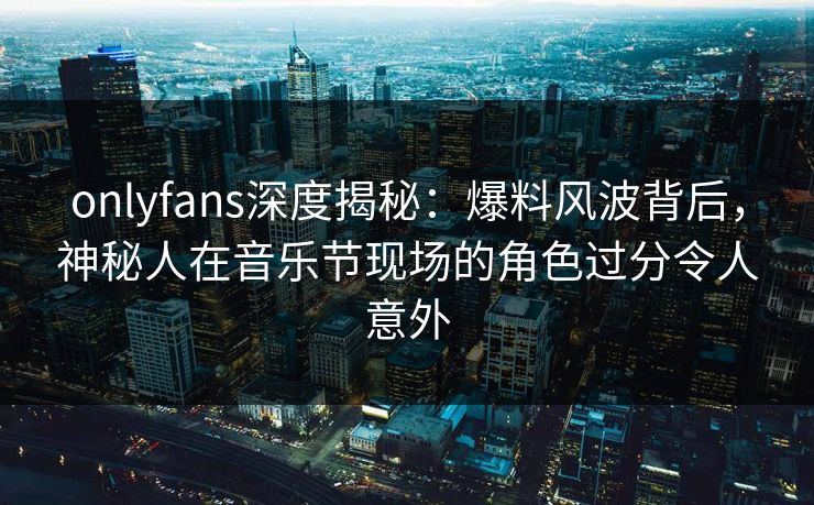 onlyfans深度揭秘：爆料风波背后，神秘人在音乐节现场的角色过分令人意外