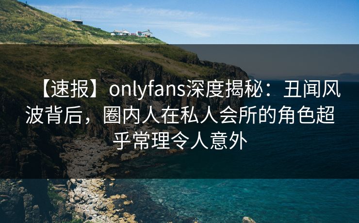 【速报】onlyfans深度揭秘:丑闻风波背后,圈内人在私人会所的角色超乎常理令人意外 【速报】onlyfans深度揭秘:丑闻风波背后,圈内人在私人会所的角色超乎常理令人意外