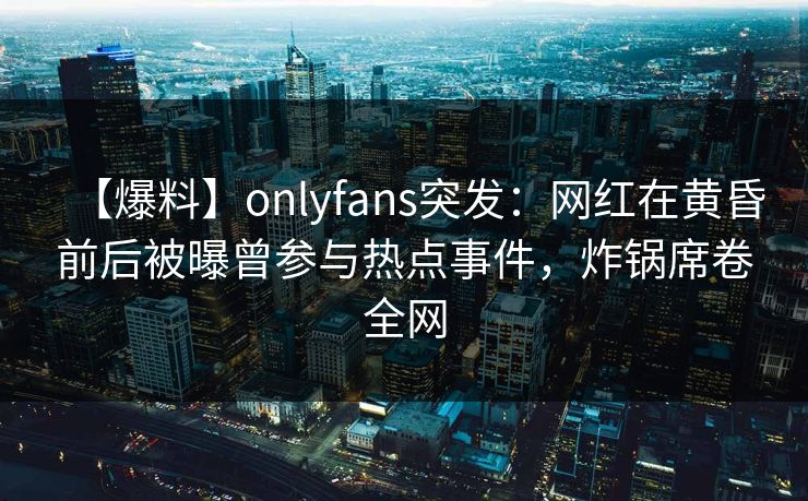 【爆料】onlyfans突发:网红在黄昏前后被曝曾参与热点事件,炸锅席卷全网 【爆料】onlyfans突发:网红在黄昏前后被曝曾参与热点事件,炸锅席卷全网