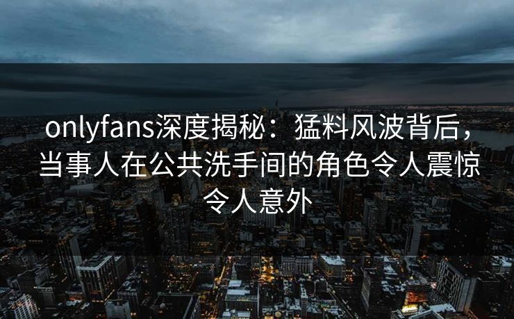 onlyfans深度揭秘：猛料风波背后，当事人在公共洗手间的角色令人震惊令人意外