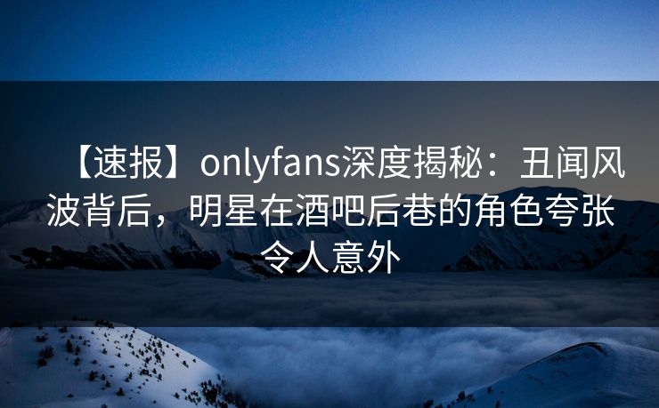 【速报】onlyfans深度揭秘:丑闻风波背后,明星在酒吧后巷的角色夸张令人意外 【速报】onlyfans深度揭秘:丑闻风波背后,明星在酒吧后巷的角色夸张令人意外