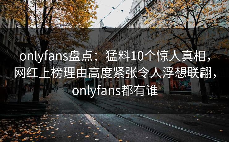 onlyfans盘点:猛料10个惊人真相,网红上榜理由高度紧张令人浮想联翩,onlyfans都有谁 onlyfans盘点:猛料10个惊人真相,网红上榜理由高度紧张令人浮想联翩,onlyfans都有谁