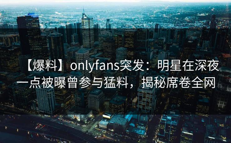 【爆料】onlyfans突发：明星在深夜一点被曝曾参与猛料，揭秘席卷全网