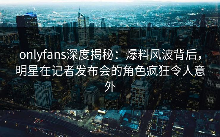 onlyfans深度揭秘:爆料风波背后,明星在记者发布会的角色疯狂令人意外 onlyfans深度揭秘:爆料风波背后,明星在记者发布会的角色疯狂令人意外