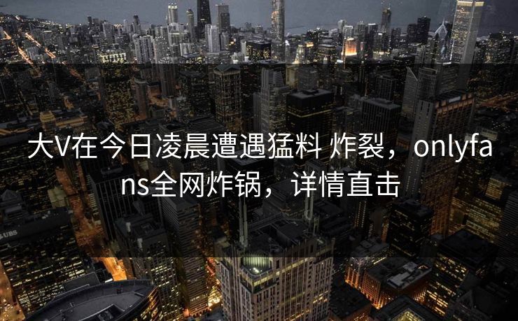 大V在今日凌晨遭遇猛料 炸裂，onlyfans全网炸锅，详情直击