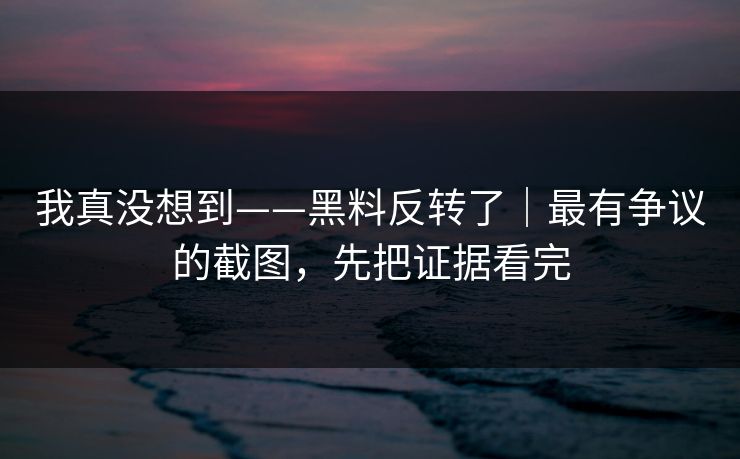 我真没想到——黑料反转了｜最有争议的截图，先把证据看完