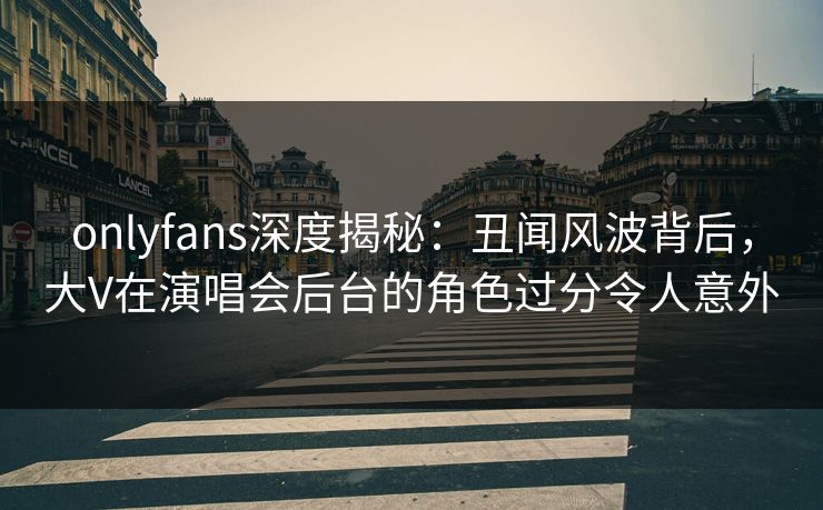onlyfans深度揭秘：丑闻风波背后，大V在演唱会后台的角色过分令人意外
