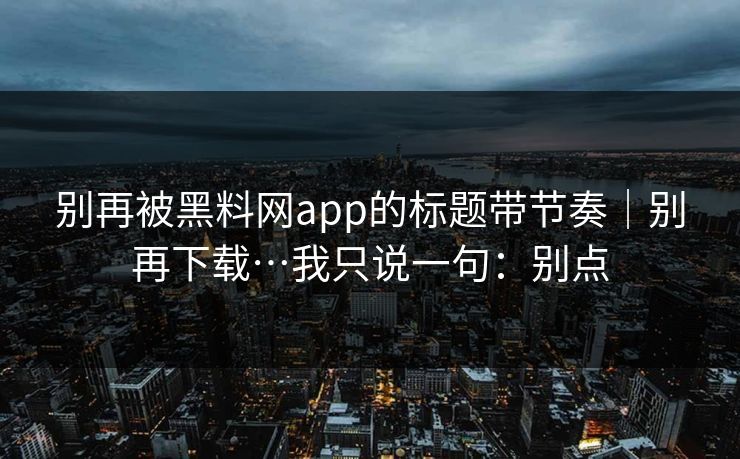 别再被黑料网app的标题带节奏｜别再下载…我只说一句：别点